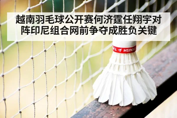 越南羽毛球公开赛何济霆任翔宇对阵印尼组合网前争夺成胜负关键