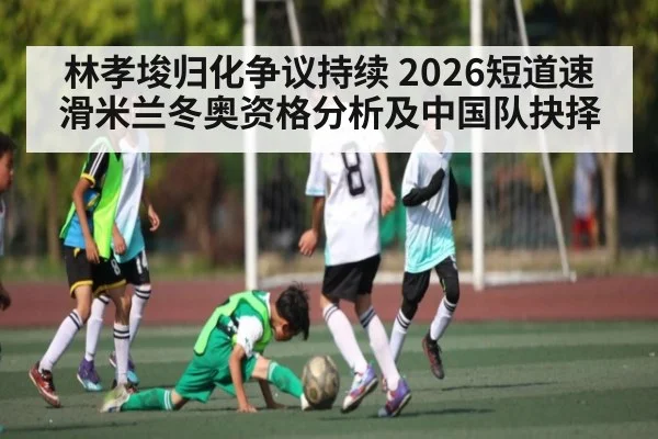 林孝埈归化争议持续 2026短道速滑米兰冬奥资格分析及中国队抉择