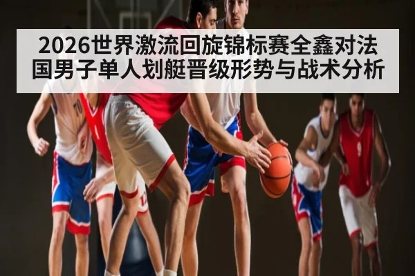 2026世界激流回旋锦标赛全鑫对法国男子单人划艇晋级形势与战术分析