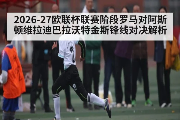 2026-27欧联杯联赛阶段罗马对阿斯顿维拉迪巴拉沃特金斯锋线对决解析